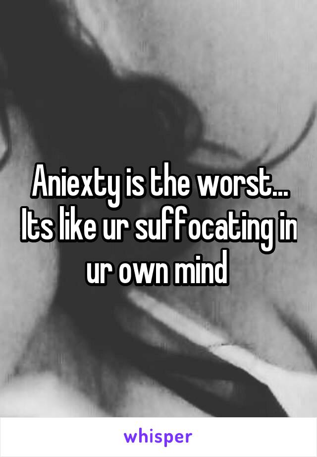 Aniexty is the worst... Its like ur suffocating in ur own mind 