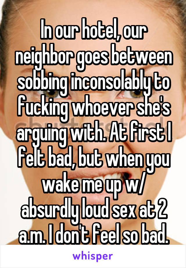 In our hotel, our neighbor goes between sobbing inconsolably to fucking whoever she's arguing with. At first I felt bad, but when you wake me up w/ absurdly loud sex at 2 a.m. I don't feel so bad.