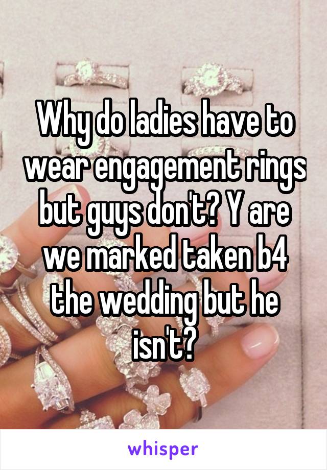 Why do ladies have to wear engagement rings but guys don't? Y are we marked taken b4 the wedding but he isn't?