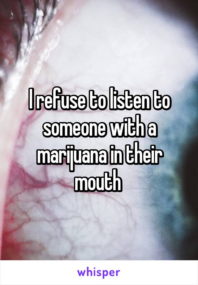 I refuse to listen to someone with a marijuana in their mouth 