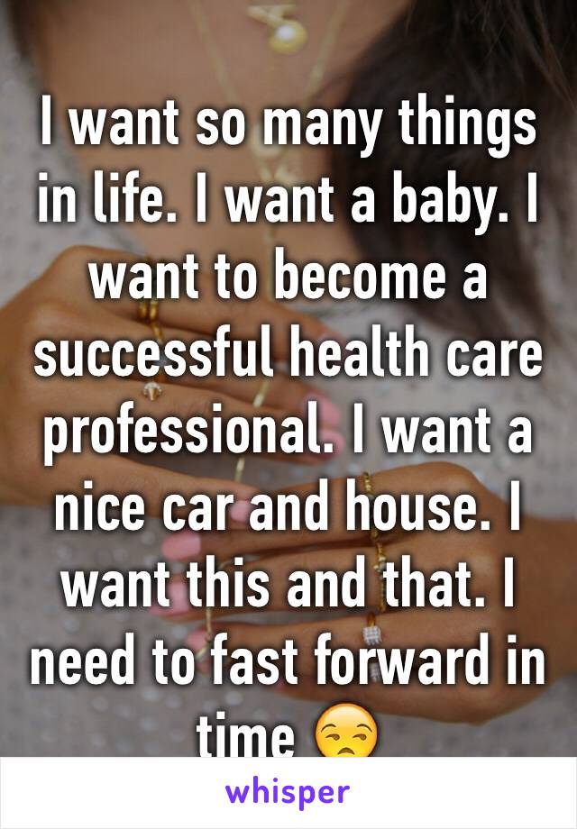 I want so many things in life. I want a baby. I want to become a successful health care professional. I want a nice car and house. I want this and that. I need to fast forward in time 😒