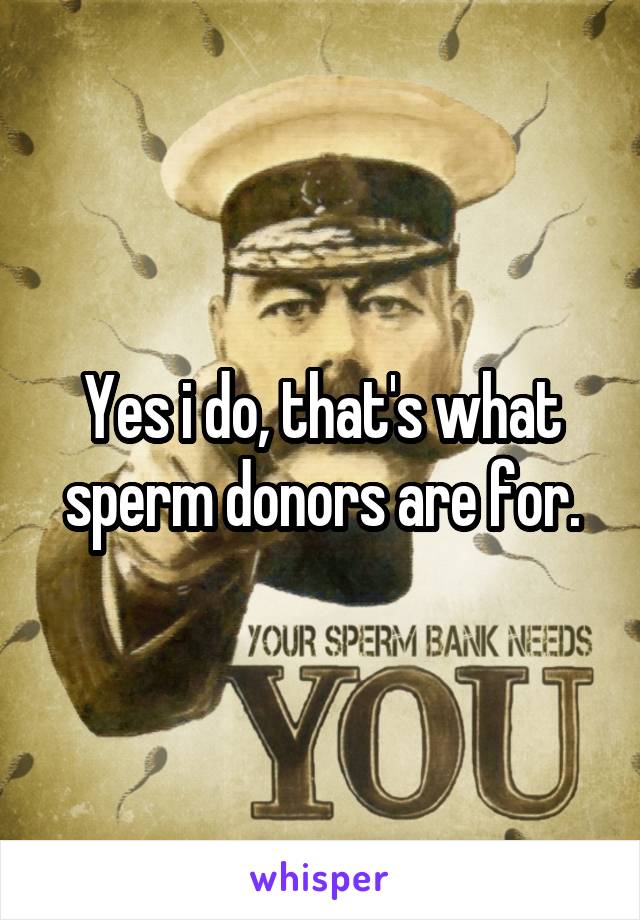 Yes i do, that's what sperm donors are for.