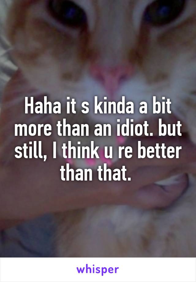 Haha it s kinda a bit more than an idiot. but still, I think u re better than that. 