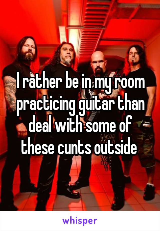 I rather be in my room practicing guitar than deal with some of these cunts outside 