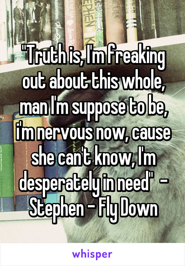 "Truth is, I'm freaking out about this whole, man I'm suppose to be, i'm nervous now, cause she can't know, I'm desperately in need"  - Stephen - Fly Down