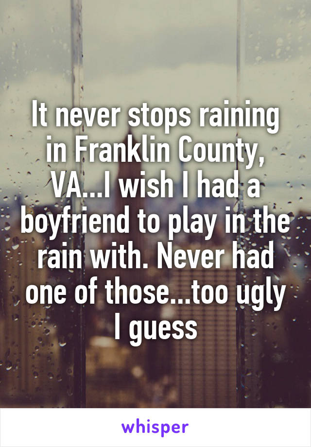 It never stops raining in Franklin County, VA...I wish I had a boyfriend to play in the rain with. Never had one of those...too ugly I guess