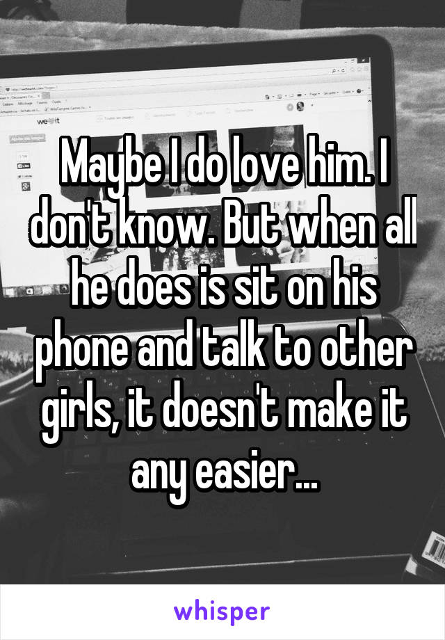 Maybe I do love him. I don't know. But when all he does is sit on his phone and talk to other girls, it doesn't make it any easier...