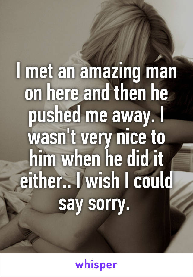 I met an amazing man on here and then he pushed me away. I wasn't very nice to him when he did it either.. I wish I could say sorry. 