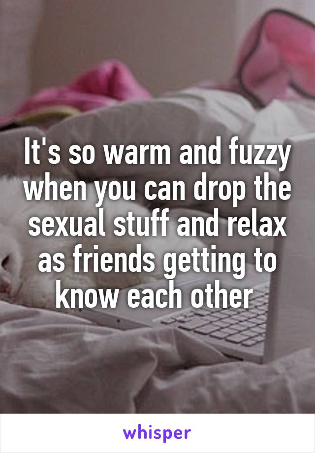 It's so warm and fuzzy when you can drop the sexual stuff and relax as friends getting to know each other 