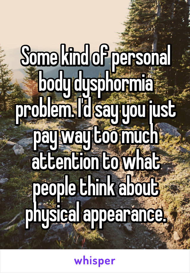 Some kind of personal body dysphormia problem. I'd say you just pay way too much attention to what people think about physical appearance.