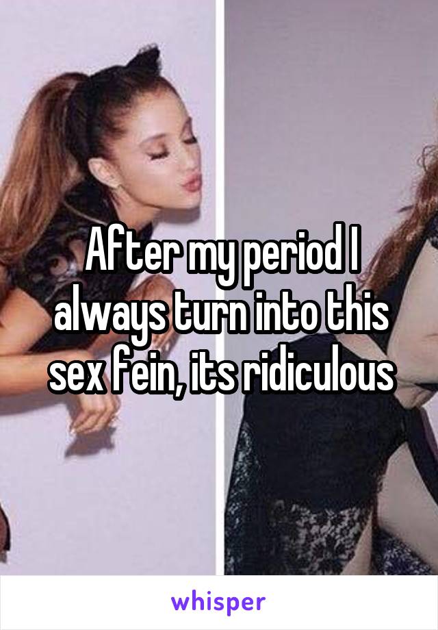 After my period I always turn into this sex fein, its ridiculous