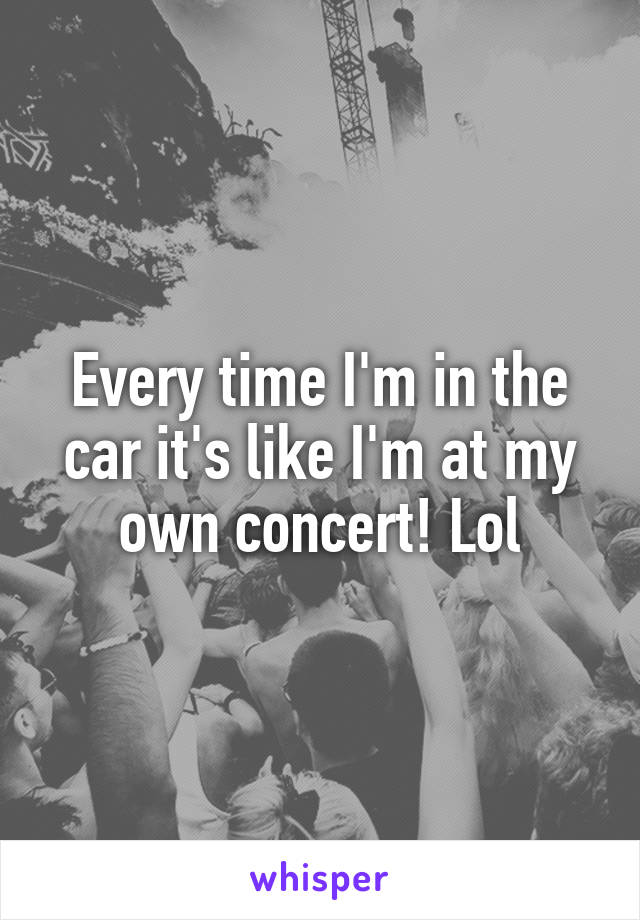 Every time I'm in the car it's like I'm at my own concert! Lol