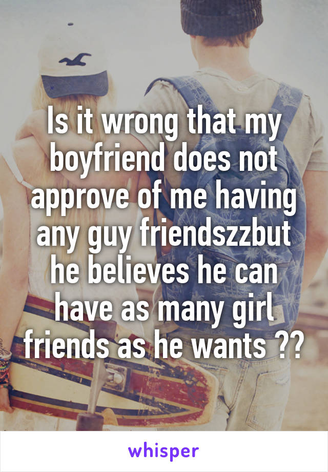 Is it wrong that my boyfriend does not approve of me having any guy friendszzbut he believes he can have as many girl friends as he wants ??