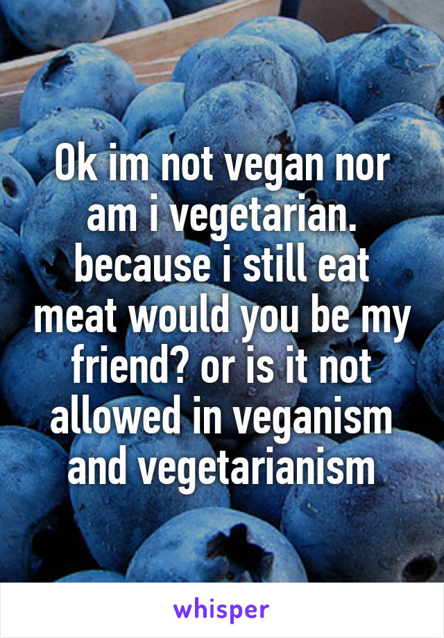 Ok im not vegan nor am i vegetarian. because i still eat meat would you be my friend? or is it not allowed in veganism and vegetarianism