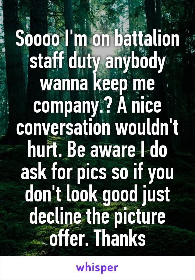 Soooo I'm on battalion staff duty anybody wanna keep me company.? A nice conversation wouldn't hurt. Be aware I do ask for pics so if you don't look good just decline the picture offer. Thanks