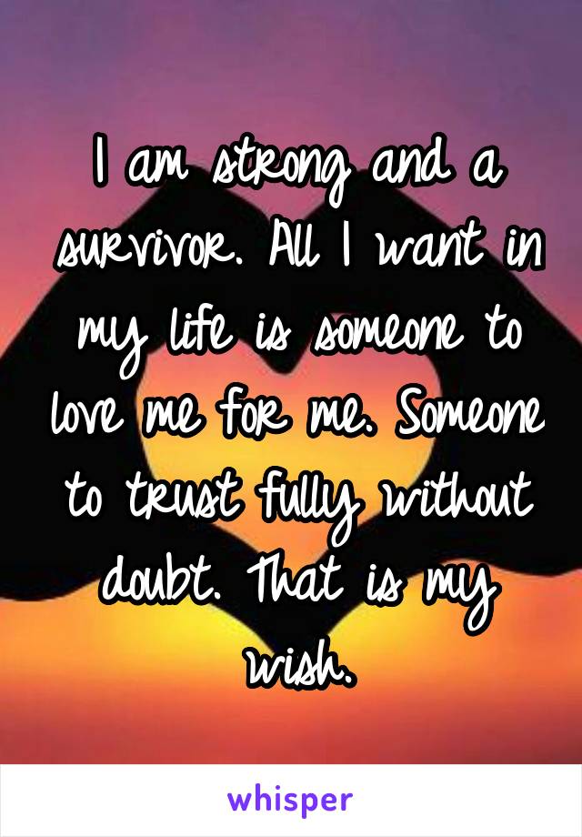 I am strong and a survivor. All I want in my life is someone to love me for me. Someone to trust fully without doubt. That is my wish.