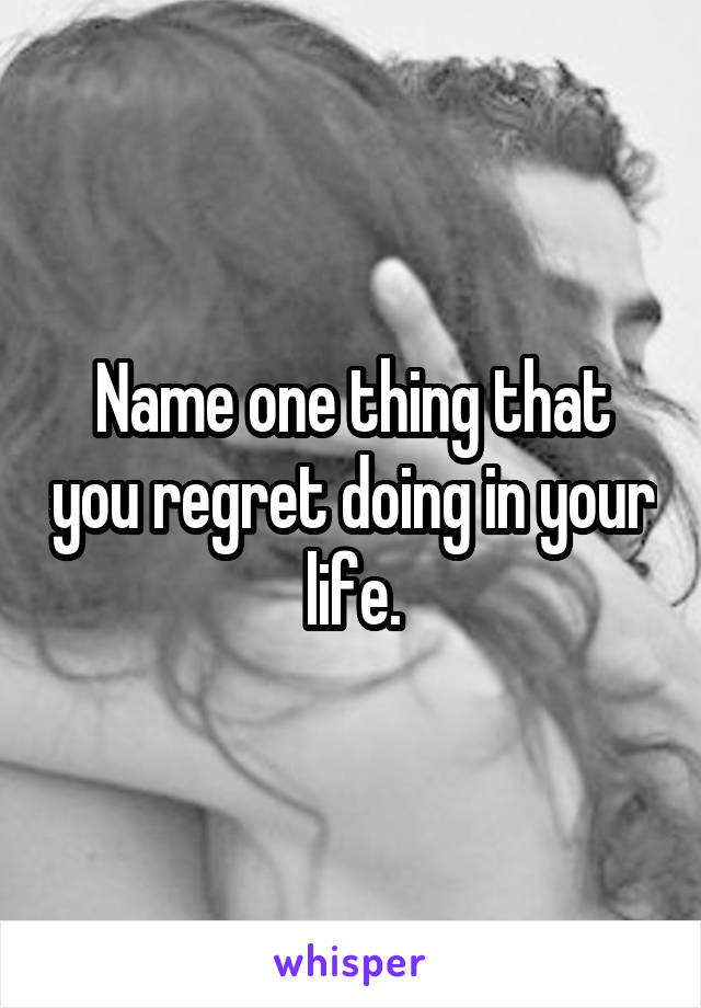 Name one thing that you regret doing in your life.