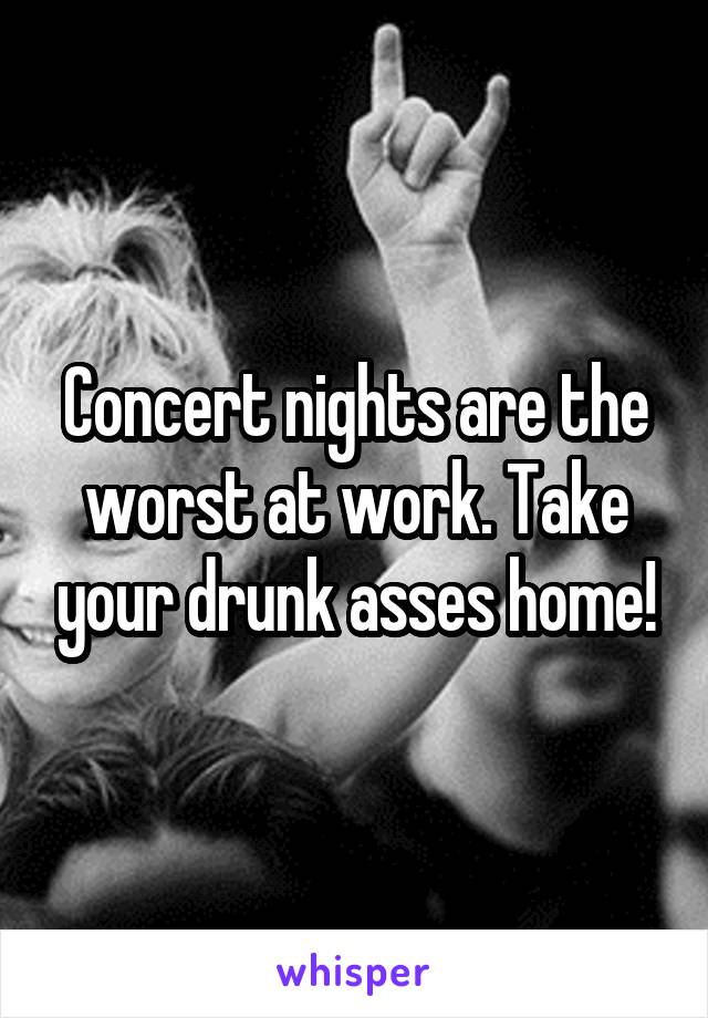 Concert nights are the worst at work. Take your drunk asses home!