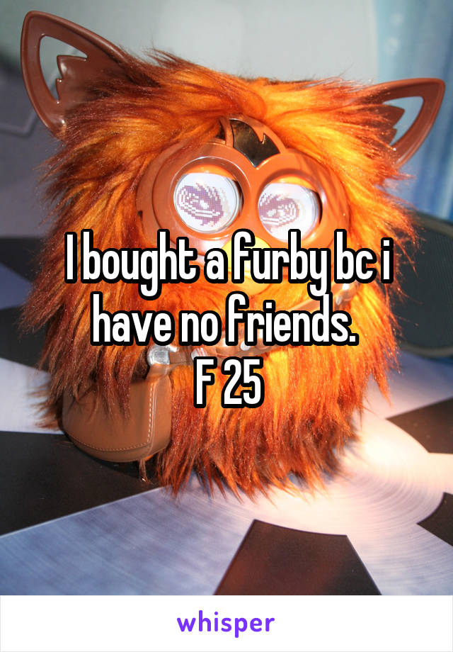 I bought a furby bc i have no friends. 
F 25