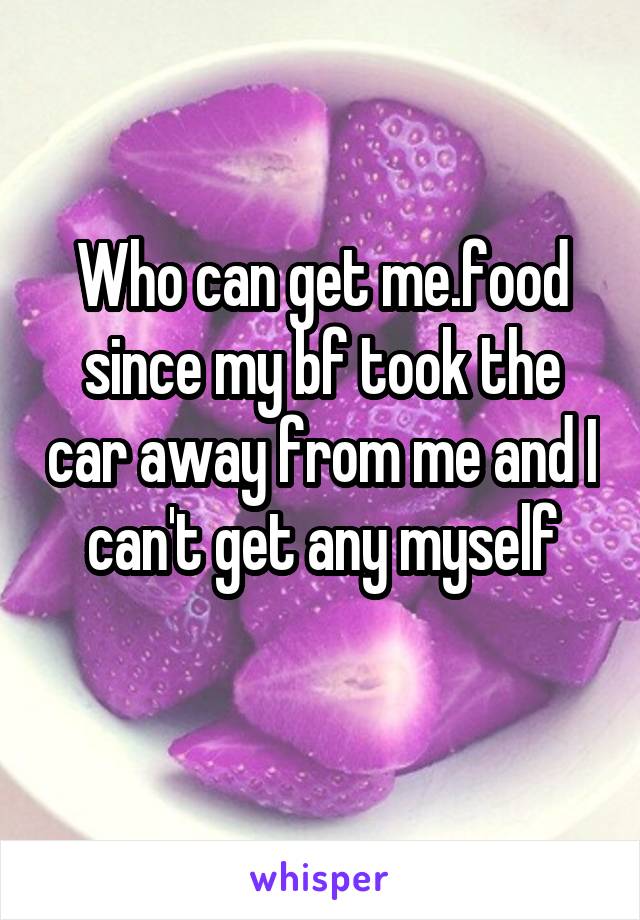 Who can get me.food since my bf took the car away from me and I can't get any myself
