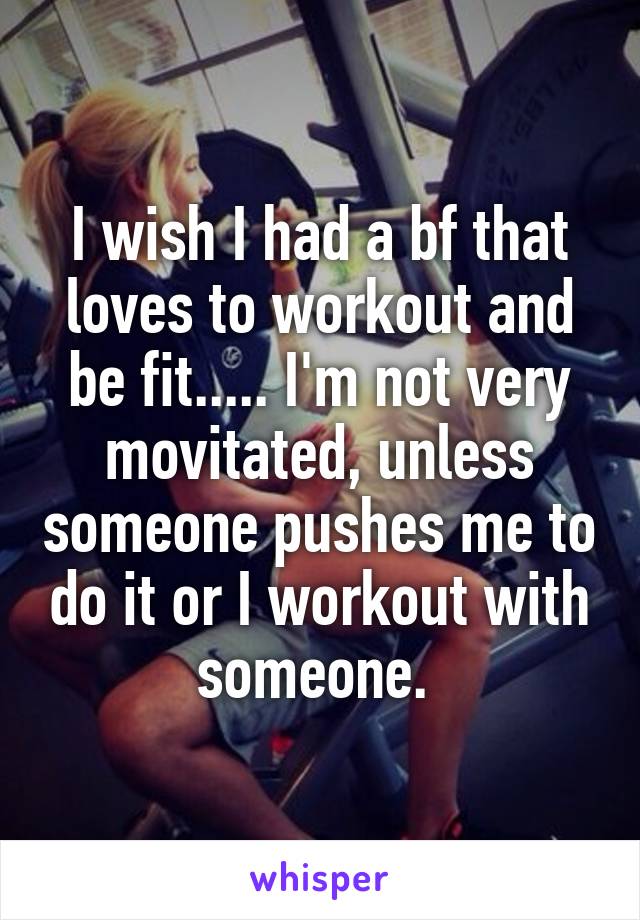 I wish I had a bf that loves to workout and be fit..... I'm not very movitated, unless someone pushes me to do it or I workout with someone. 