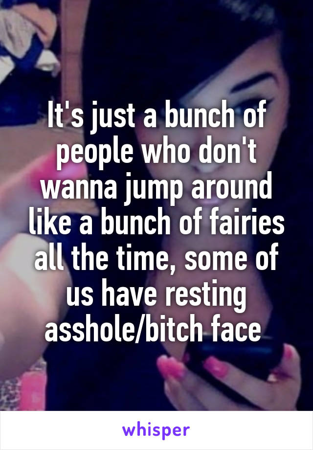 It's just a bunch of people who don't wanna jump around like a bunch of fairies all the time, some of us have resting asshole/bitch face 