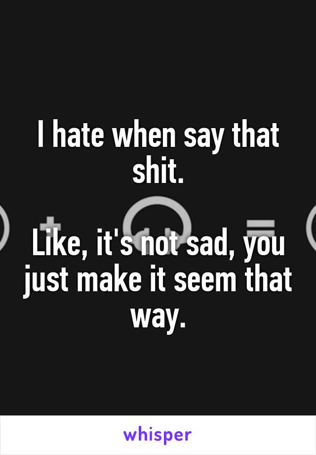 I hate when say that shit.

Like, it's not sad, you just make it seem that way.