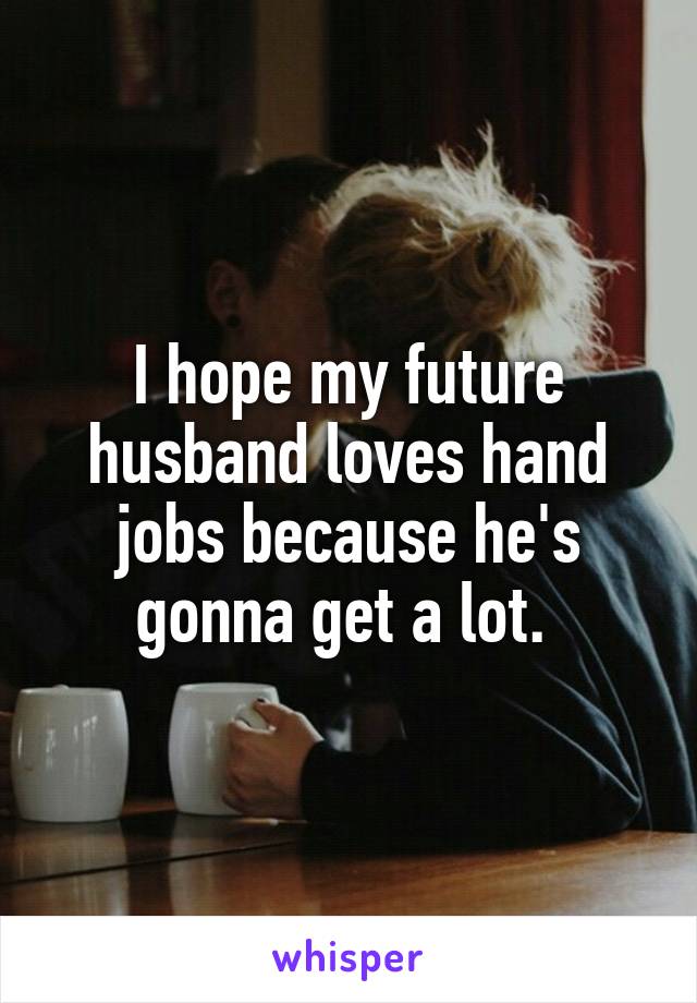 I hope my future husband loves hand jobs because he's gonna get a lot. 