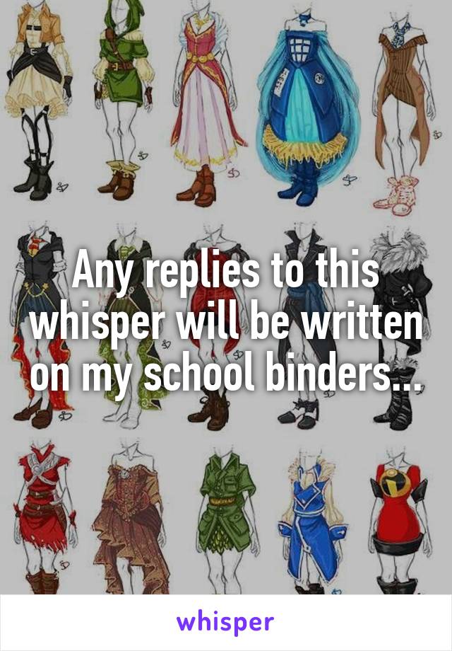 Any replies to this whisper will be written on my school binders...