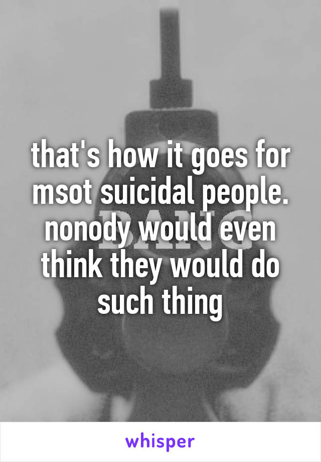 that's how it goes for msot suicidal people. nonody would even think they would do such thing