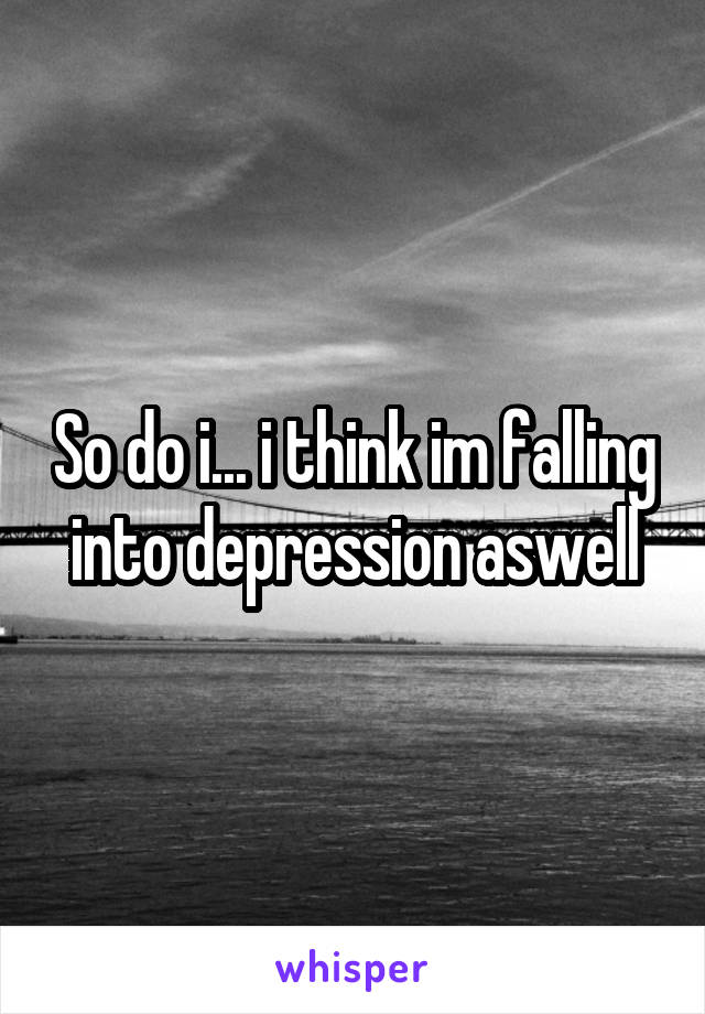 So do i... i think im falling into depression aswell