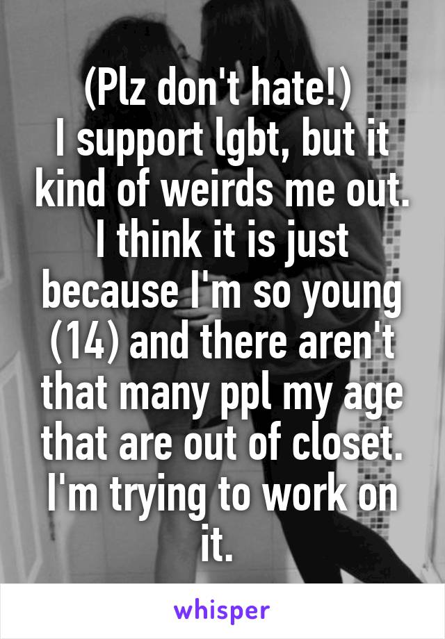 (Plz don't hate!) 
I support lgbt, but it kind of weirds me out. I think it is just because I'm so young (14) and there aren't that many ppl my age that are out of closet. I'm trying to work on it. 