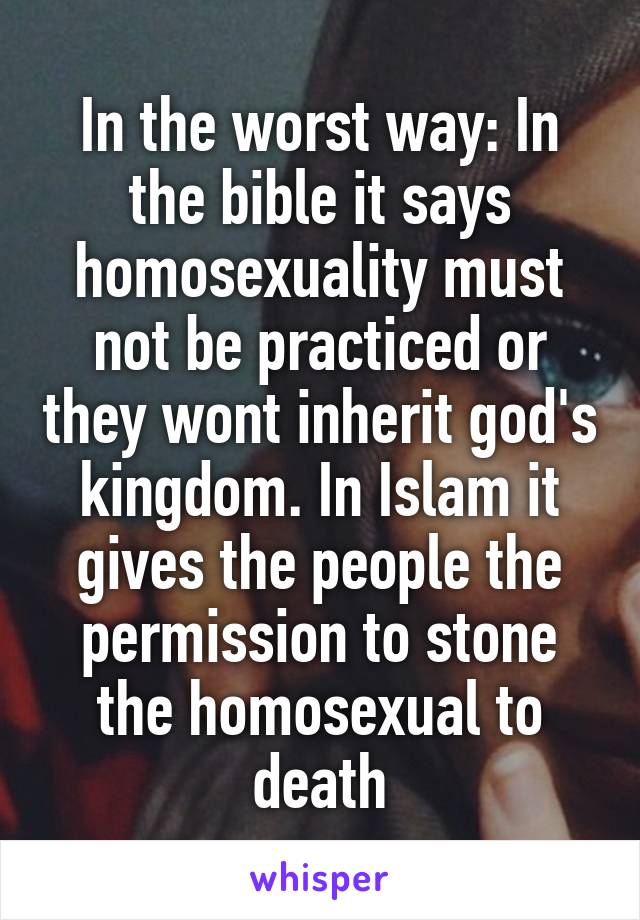 In the worst way: In the bible it says homosexuality must not be practiced or they wont inherit god's kingdom. In Islam it gives the people the permission to stone the homosexual to death