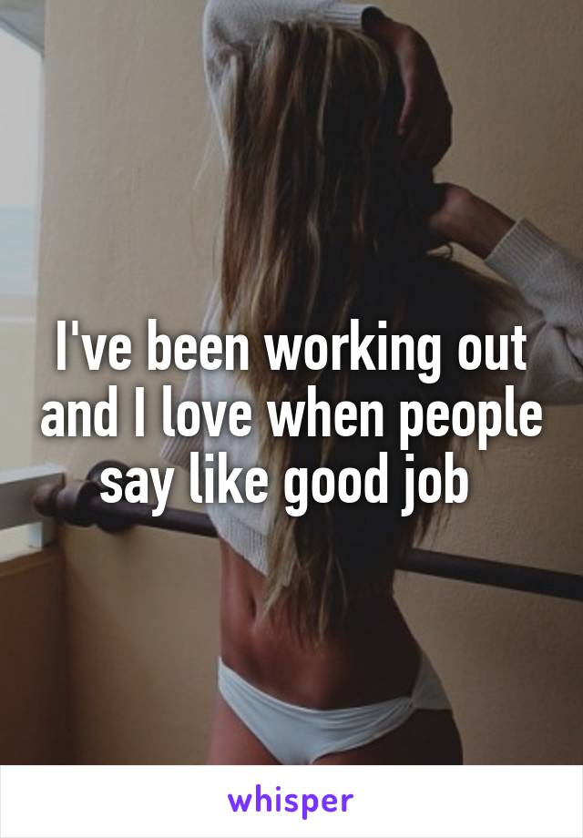 I've been working out and I love when people say like good job 