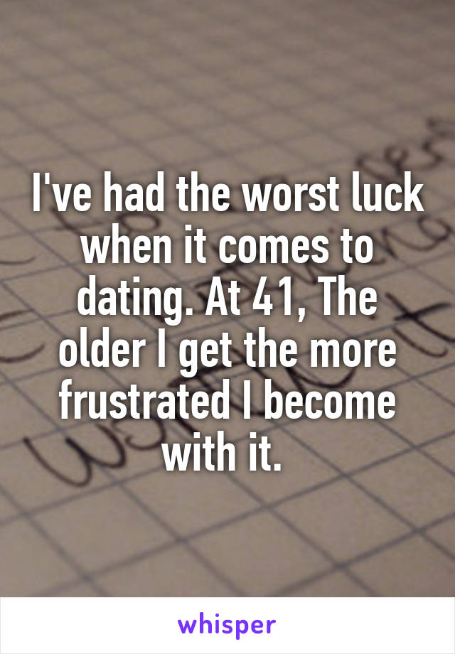 I've had the worst luck when it comes to dating. At 41, The older I get the more frustrated I become with it. 