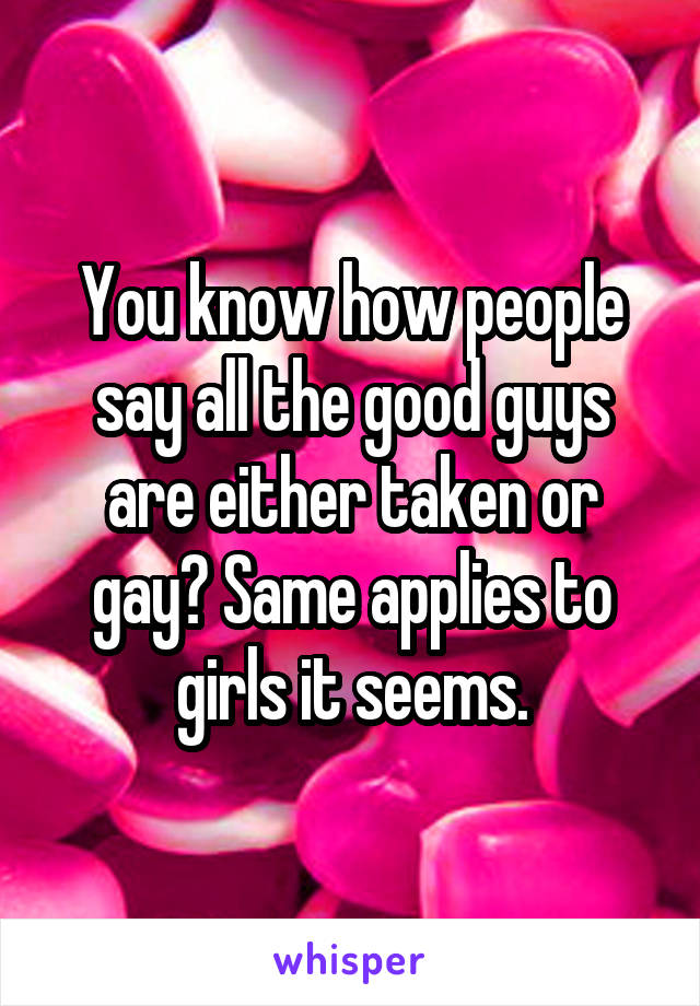 You know how people say all the good guys are either taken or gay? Same applies to girls it seems.