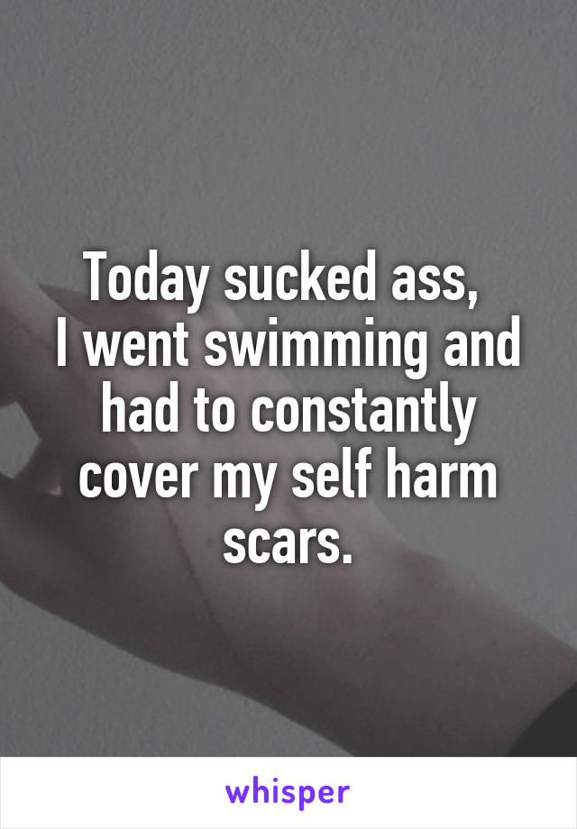 Today sucked ass, 
I went swimming and had to constantly cover my self harm scars.