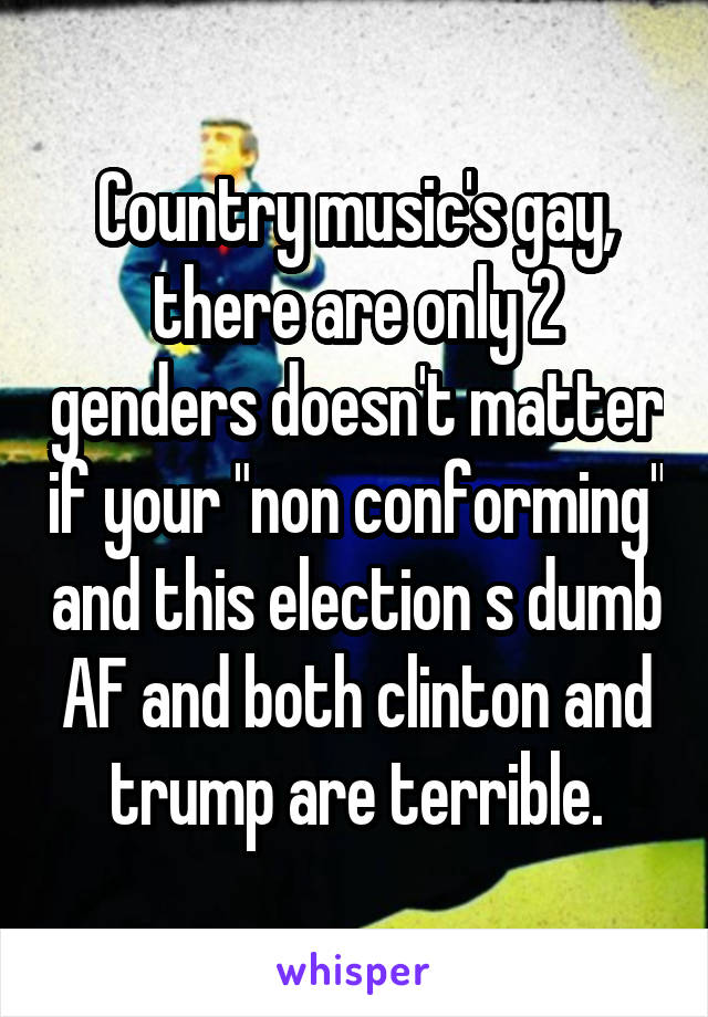 Country music's gay, there are only 2 genders doesn't matter if your "non conforming" and this election s dumb AF and both clinton and trump are terrible.