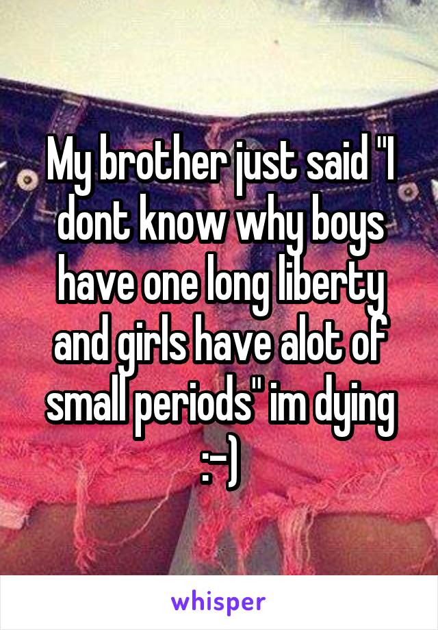 My brother just said "I dont know why boys have one long liberty and girls have alot of small periods" im dying :-)