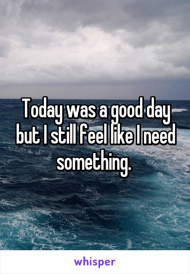 Today was a good day but I still feel like I need something. 