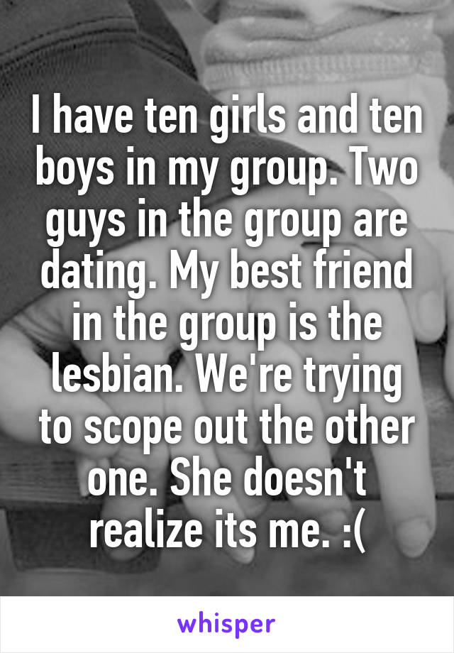 I have ten girls and ten boys in my group. Two guys in the group are dating. My best friend in the group is the lesbian. We're trying to scope out the other one. She doesn't realize its me. :(