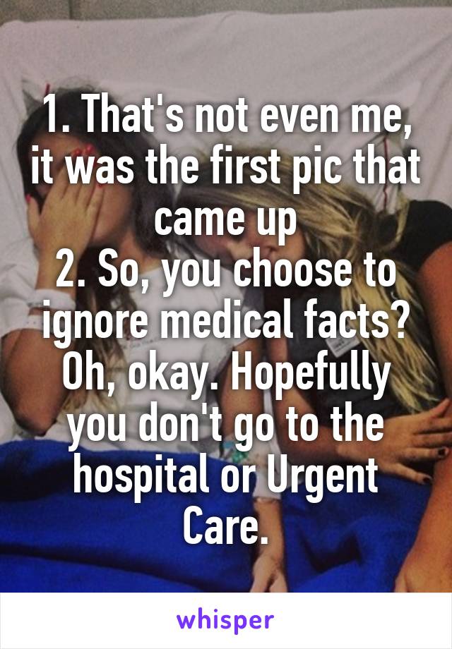 1. That's not even me, it was the first pic that came up
2. So, you choose to ignore medical facts? Oh, okay. Hopefully you don't go to the hospital or Urgent Care.