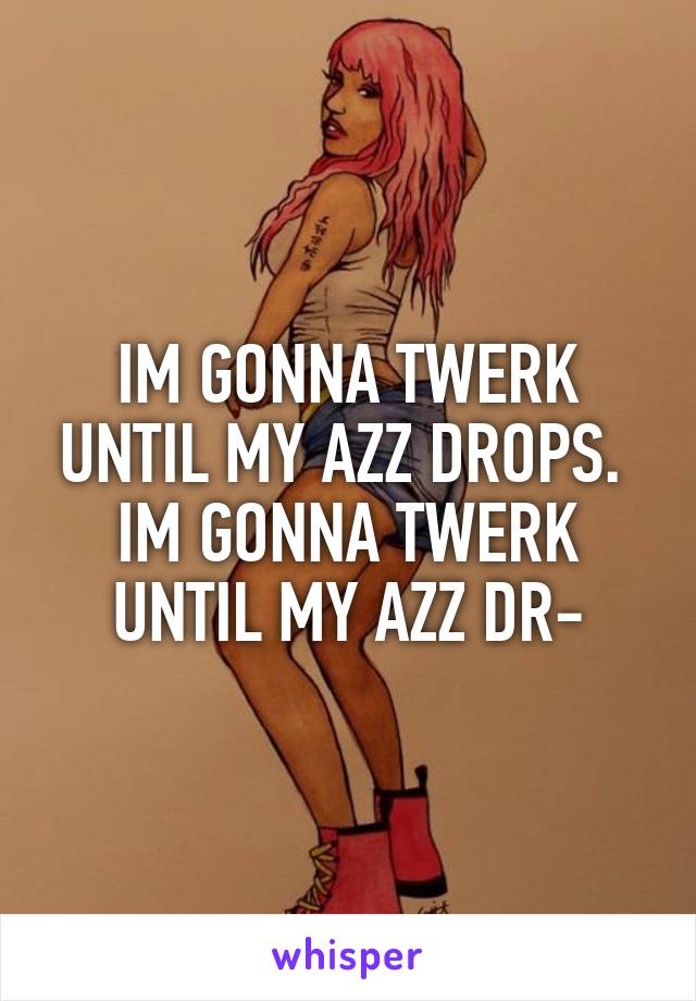 IM GONNA TWERK UNTIL MY AZZ DROPS.  IM GONNA TWERK UNTIL MY AZZ DR-