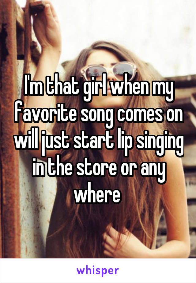 I'm that girl when my favorite song comes on will just start lip singing in the store or any where 