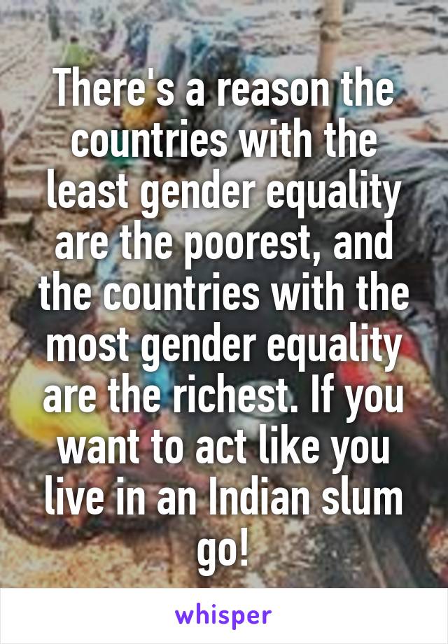 There's a reason the countries with the least gender equality are the poorest, and the countries with the most gender equality are the richest. If you want to act like you live in an Indian slum go!