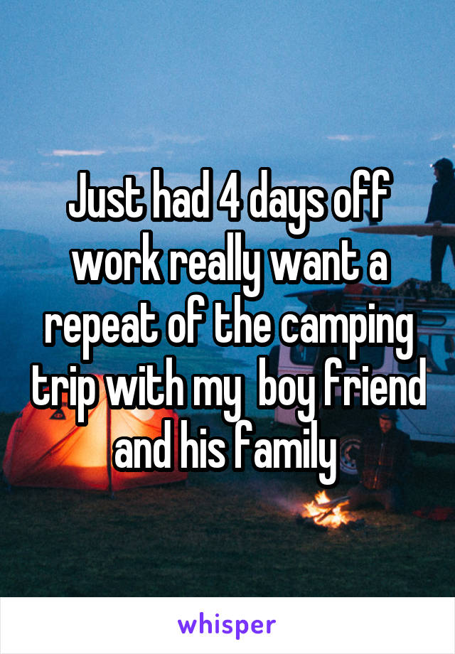 Just had 4 days off work really want a repeat of the camping trip with my  boy friend and his family 