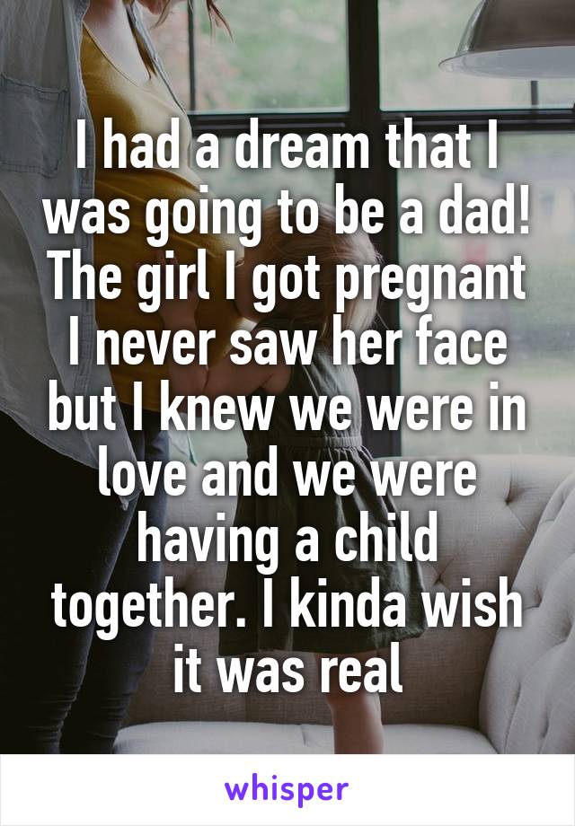 I had a dream that I was going to be a dad! The girl I got pregnant I never saw her face but I knew we were in love and we were having a child together. I kinda wish it was real