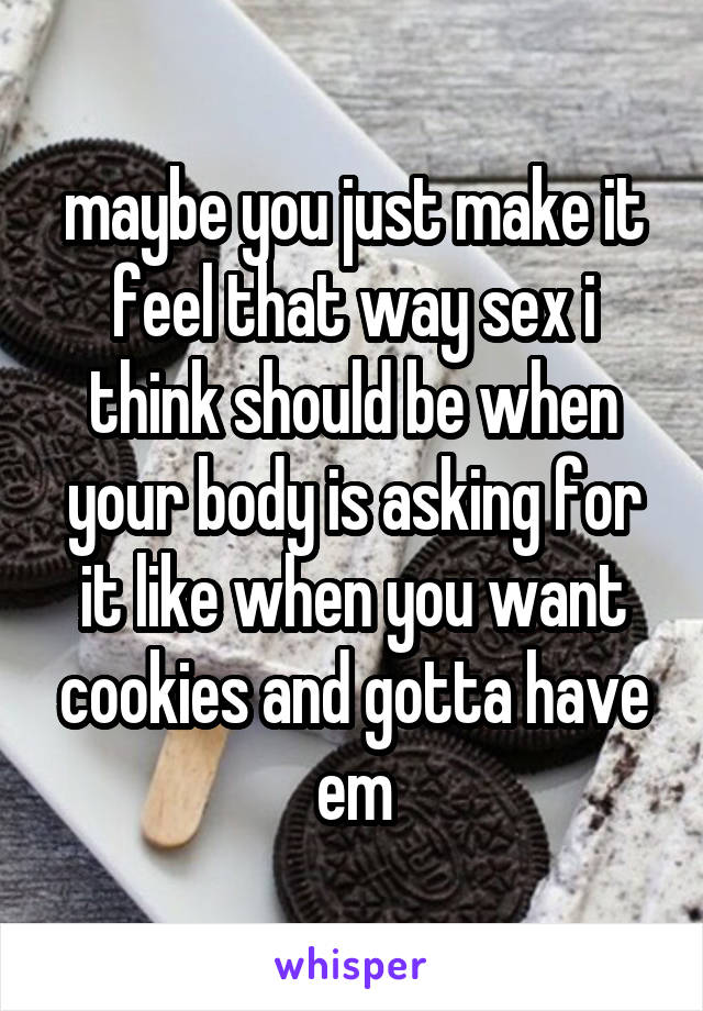 maybe you just make it feel that way sex i think should be when your body is asking for it like when you want cookies and gotta have em