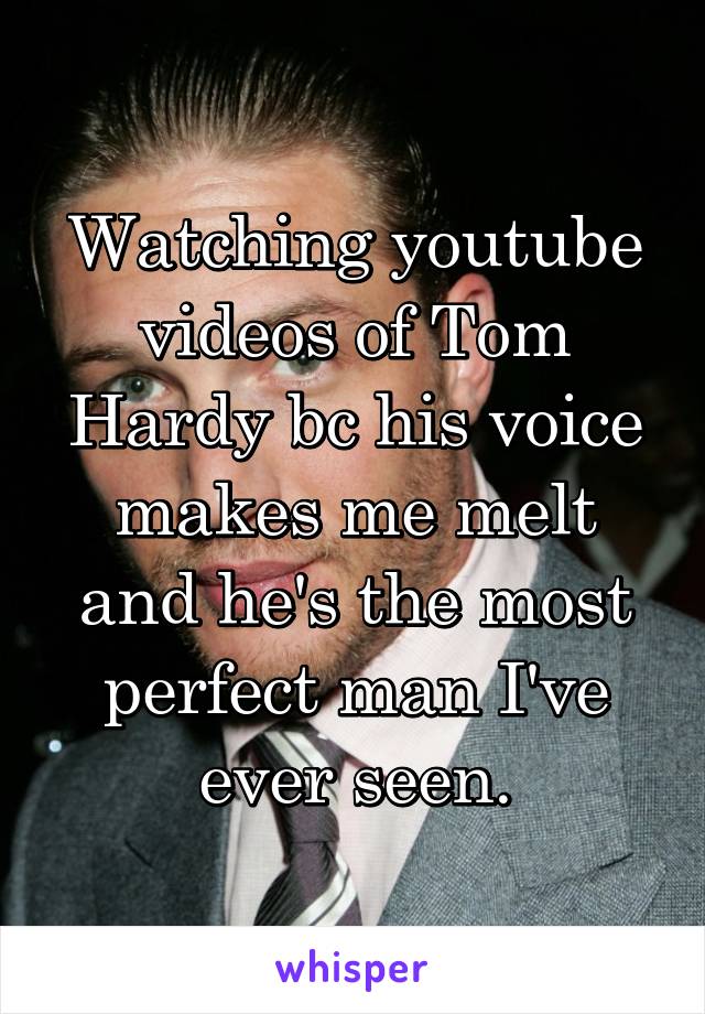 Watching youtube videos of Tom Hardy bc his voice makes me melt and he's the most perfect man I've ever seen.