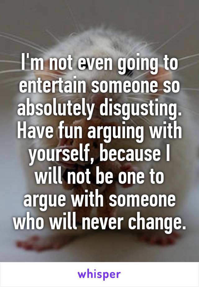 I'm not even going to entertain someone so absolutely disgusting. Have fun arguing with yourself, because I will not be one to argue with someone who will never change.